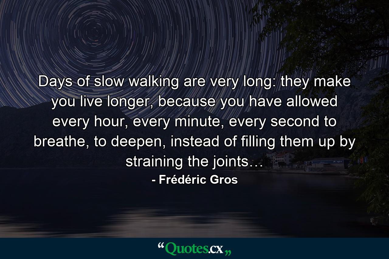 Days of slow walking are very long: they make you live longer, because you have allowed every hour, every minute, every second to breathe, to deepen, instead of filling them up by straining the joints… - Quote by Frédéric Gros