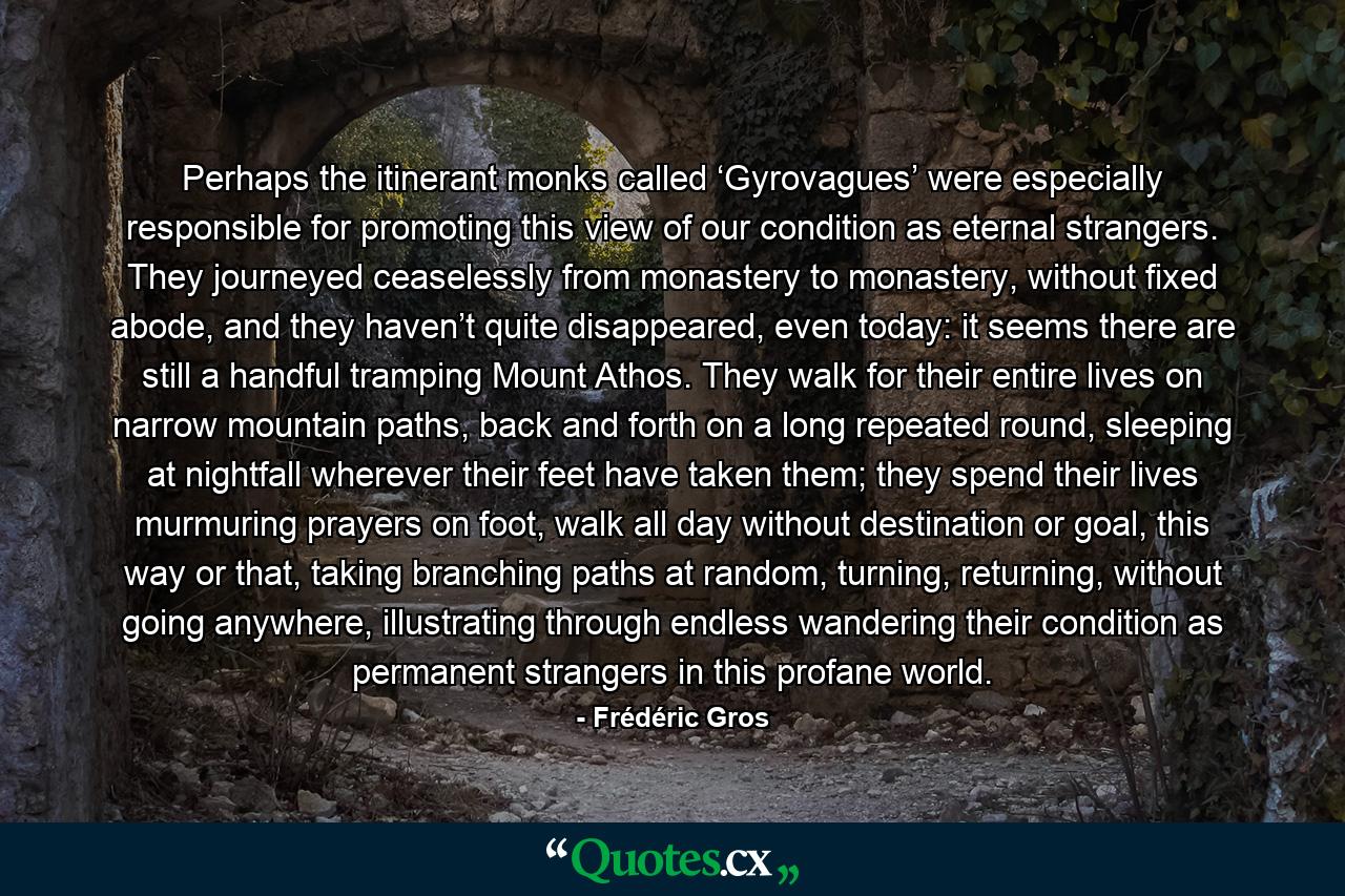 Perhaps the itinerant monks called ‘Gyrovagues’ were especially responsible for promoting this view of our condition as eternal strangers. They journeyed ceaselessly from monastery to monastery, without fixed abode, and they haven’t quite disappeared, even today: it seems there are still a handful tramping Mount Athos. They walk for their entire lives on narrow mountain paths, back and forth on a long repeated round, sleeping at nightfall wherever their feet have taken them; they spend their lives murmuring prayers on foot, walk all day without destination or goal, this way or that, taking branching paths at random, turning, returning, without going anywhere, illustrating through endless wandering their condition as permanent strangers in this profane world. - Quote by Frédéric Gros