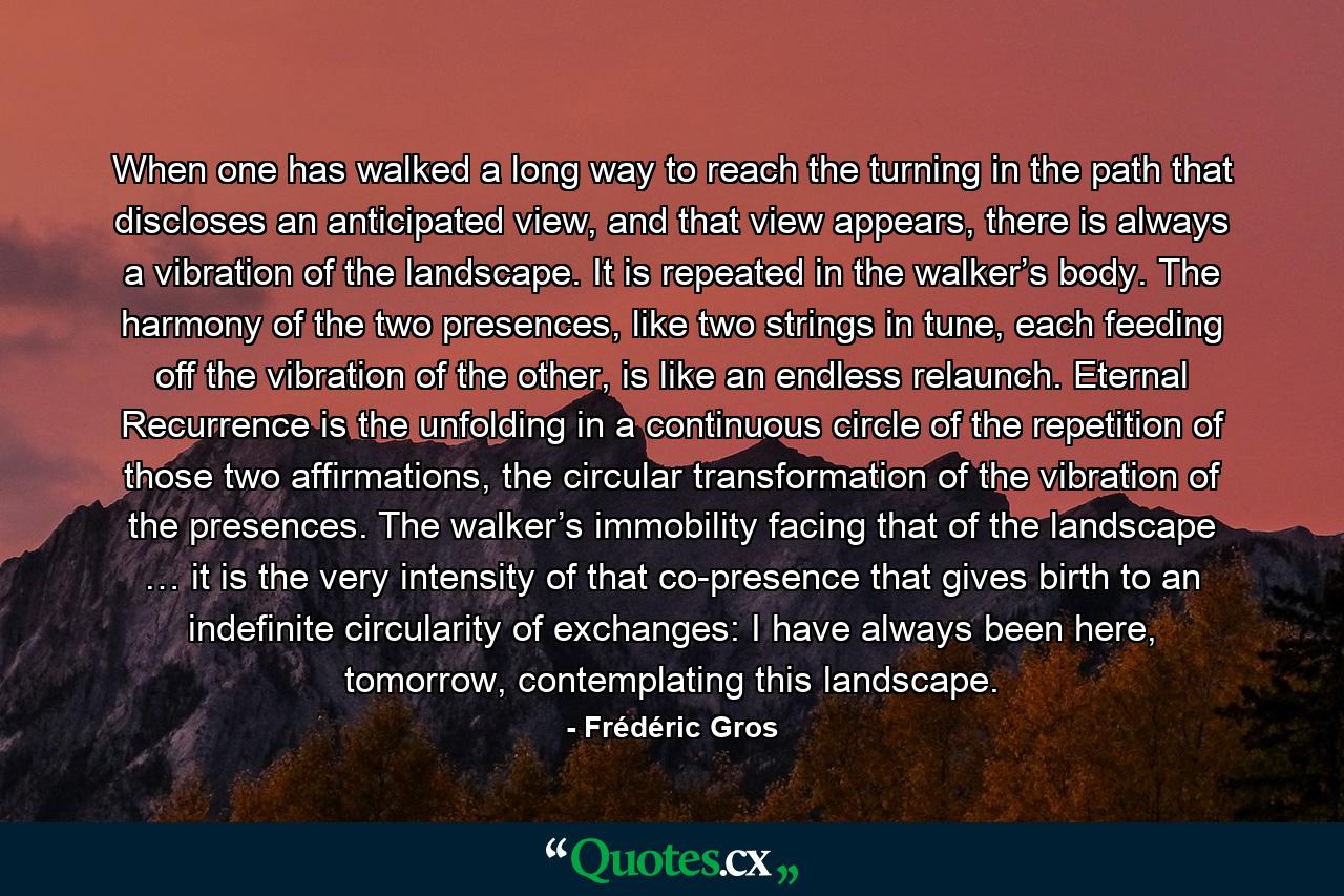 When one has walked a long way to reach the turning in the path that discloses an anticipated view, and that view appears, there is always a vibration of the landscape. It is repeated in the walker’s body. The harmony of the two presences, like two strings in tune, each feeding off the vibration of the other, is like an endless relaunch. Eternal Recurrence is the unfolding in a continuous circle of the repetition of those two affirmations, the circular transformation of the vibration of the presences. The walker’s immobility facing that of the landscape … it is the very intensity of that co-presence that gives birth to an indefinite circularity of exchanges: I have always been here, tomorrow, contemplating this landscape. - Quote by Frédéric Gros