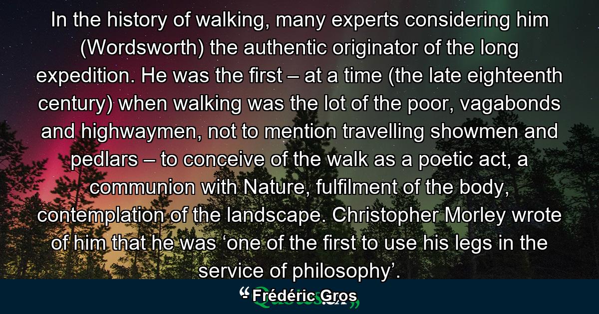 In the history of walking, many experts considering him (Wordsworth) the authentic originator of the long expedition. He was the first – at a time (the late eighteenth century) when walking was the lot of the poor, vagabonds and highwaymen, not to mention travelling showmen and pedlars – to conceive of the walk as a poetic act, a communion with Nature, fulfilment of the body, contemplation of the landscape. Christopher Morley wrote of him that he was ‘one of the first to use his legs in the service of philosophy’. - Quote by Frédéric Gros