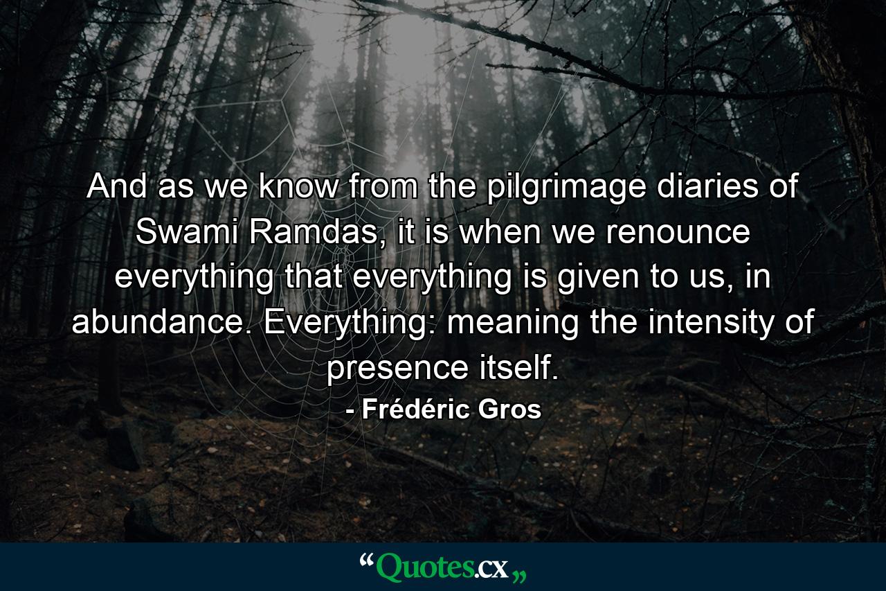 And as we know from the pilgrimage diaries of Swami Ramdas, it is when we renounce everything that everything is given to us, in abundance. Everything: meaning the intensity of presence itself. - Quote by Frédéric Gros