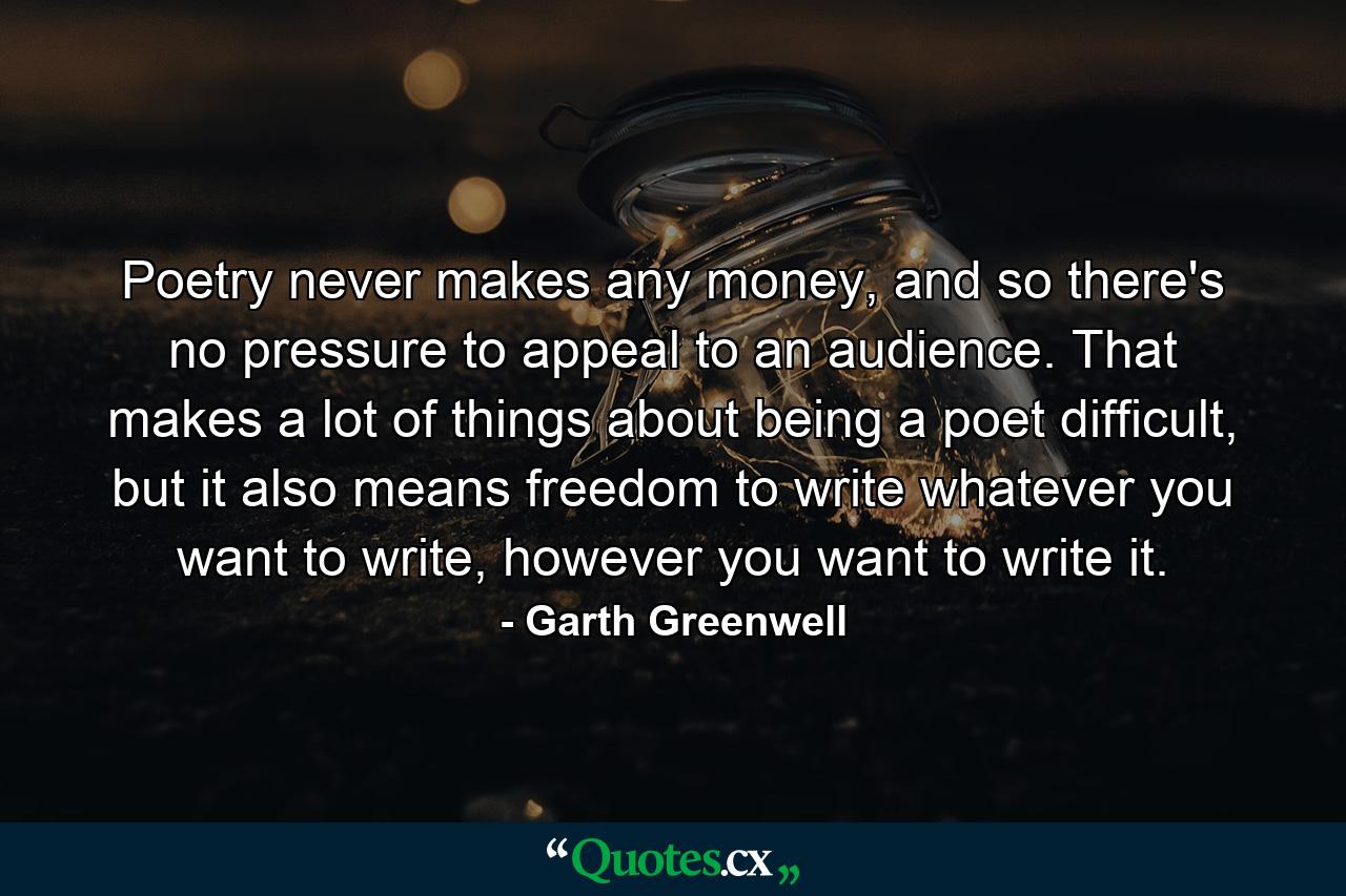 Poetry never makes any money, and so there's no pressure to appeal to an audience. That makes a lot of things about being a poet difficult, but it also means freedom to write whatever you want to write, however you want to write it. - Quote by Garth Greenwell