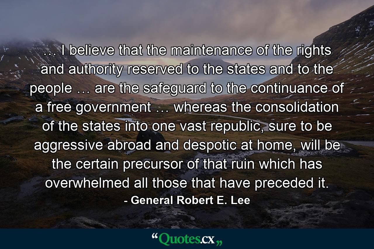 … I believe that the maintenance of the rights and authority reserved to the states and to the people … are the safeguard to the continuance of a free government … whereas the consolidation of the states into one vast republic, sure to be aggressive abroad and despotic at home, will be the certain precursor of that ruin which has overwhelmed all those that have preceded it. - Quote by General Robert E. Lee