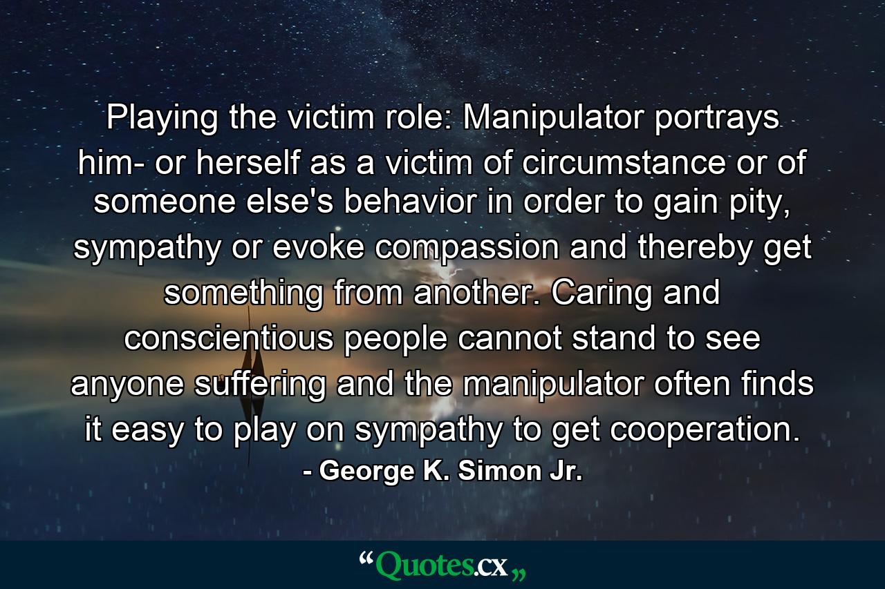 Playing the victim role: Manipulator portrays him- or herself as a victim of circumstance or of someone else's behavior in order to gain pity, sympathy or evoke compassion and thereby get something from another. Caring and conscientious people cannot stand to see anyone suffering and the manipulator often finds it easy to play on sympathy to get cooperation. - Quote by George K. Simon Jr.