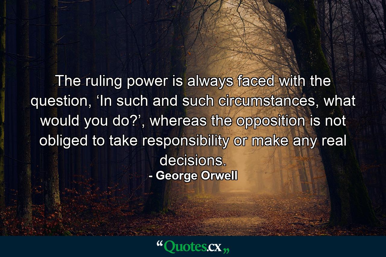 The ruling power is always faced with the question, ‘In such and such circumstances, what would you do?’, whereas the opposition is not obliged to take responsibility or make any real decisions. - Quote by George Orwell