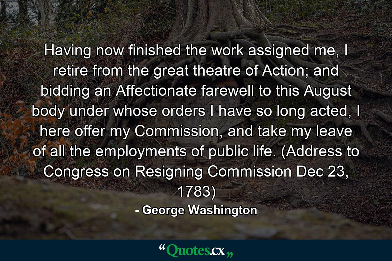 Having now finished the work assigned me, I retire from the great theatre of Action; and bidding an Affectionate farewell to this August body under whose orders I have so long acted, I here offer my Commission, and take my leave of all the employments of public life. (Address to Congress on Resigning Commission Dec 23, 1783) - Quote by George Washington