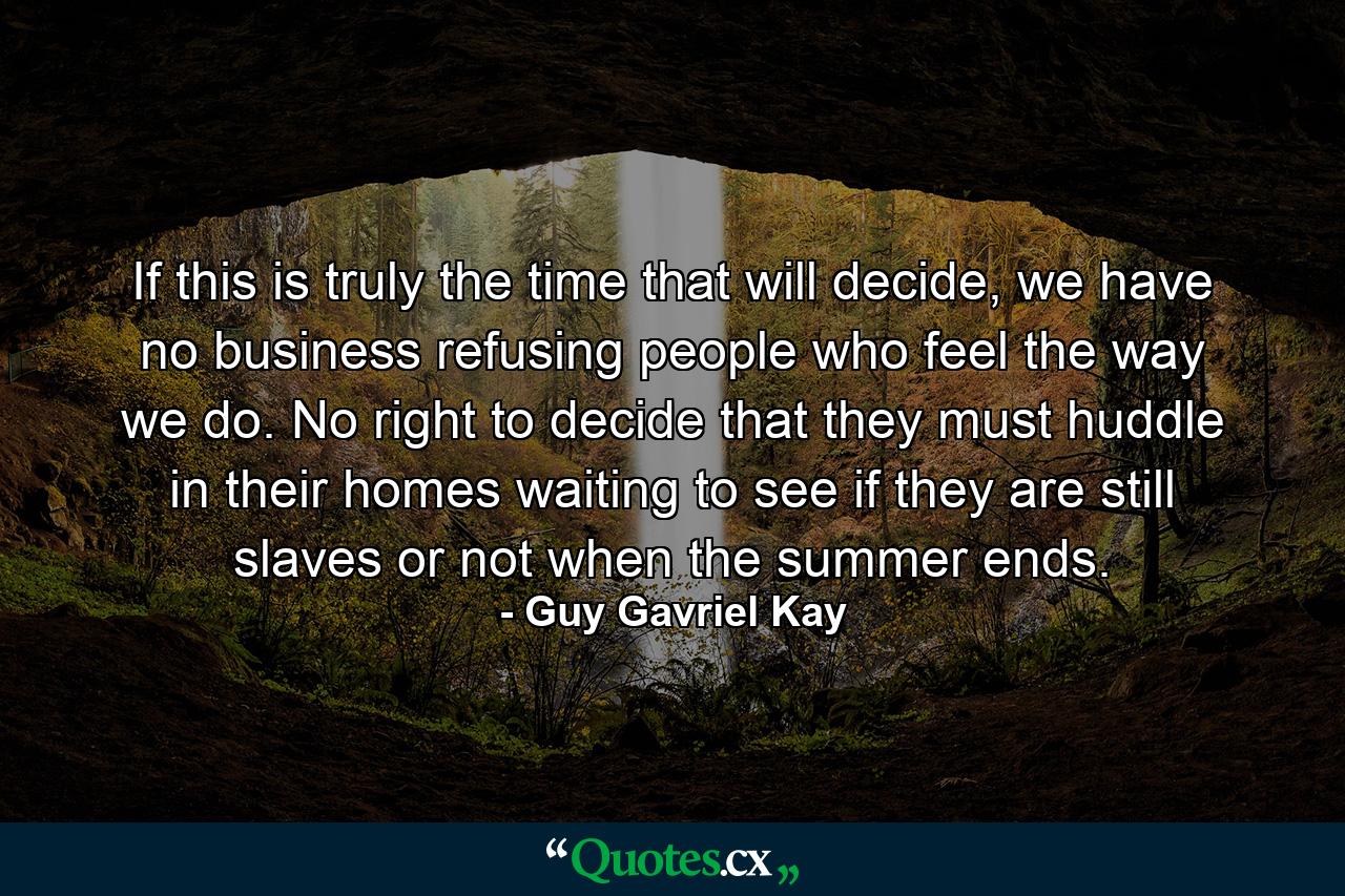 If this is truly the time that will decide, we have no business refusing people who feel the way we do. No right to decide that they must huddle in their homes waiting to see if they are still slaves or not when the summer ends. - Quote by Guy Gavriel Kay