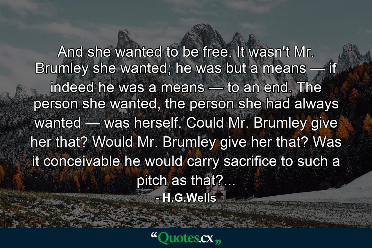 And she wanted to be free. It wasn't Mr. Brumley she wanted; he was but a means — if indeed he was a means — to an end. The person she wanted, the person she had always wanted — was herself. Could Mr. Brumley give her that? Would Mr. Brumley give her that? Was it conceivable he would carry sacrifice to such a pitch as that?... - Quote by H.G.Wells