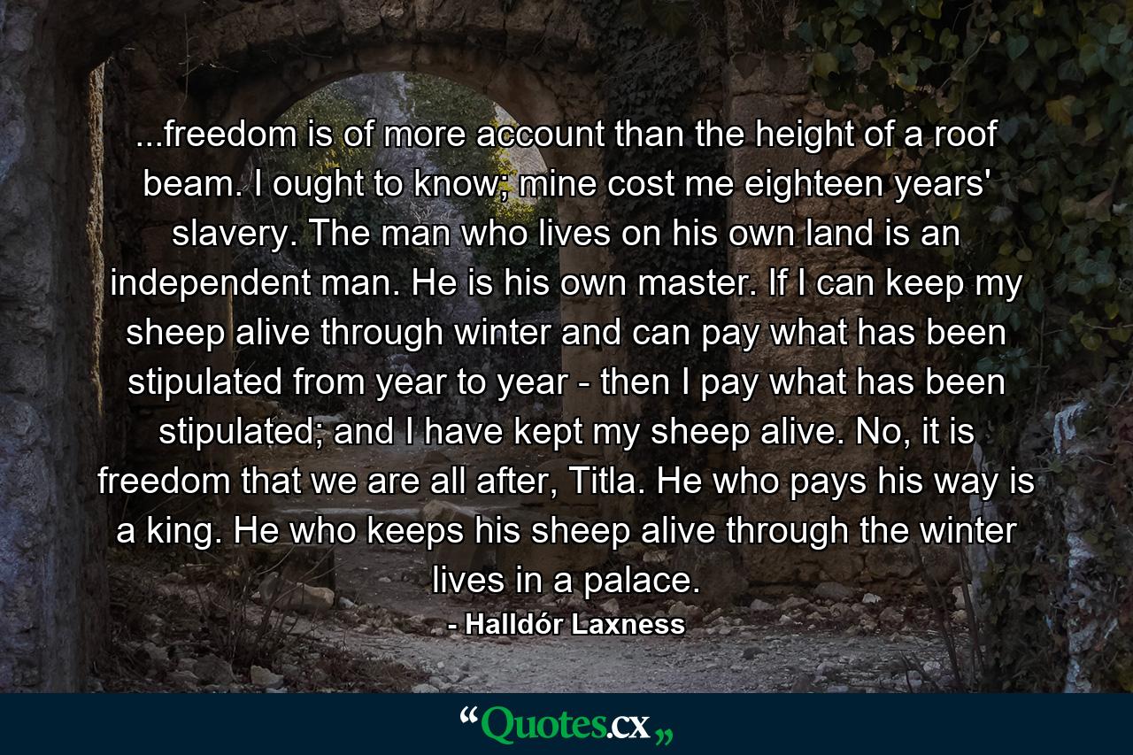 ...freedom is of more account than the height of a roof beam. I ought to know; mine cost me eighteen years' slavery. The man who lives on his own land is an independent man. He is his own master. If I can keep my sheep alive through winter and can pay what has been stipulated from year to year - then I pay what has been stipulated; and I have kept my sheep alive. No, it is freedom that we are all after, Titla. He who pays his way is a king. He who keeps his sheep alive through the winter lives in a palace. - Quote by Halldór Laxness