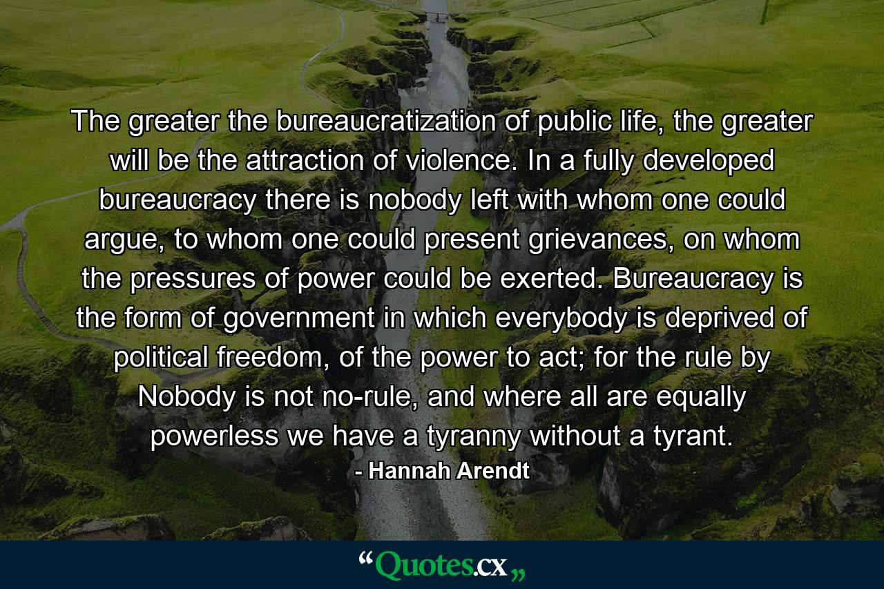 The greater the bureaucratization of public life, the greater will be the attraction of violence. In a fully developed bureaucracy there is nobody left with whom one could argue, to whom one could present grievances, on whom the pressures of power could be exerted. Bureaucracy is the form of government in which everybody is deprived of political freedom, of the power to act; for the rule by Nobody is not no-rule, and where all are equally powerless we have a tyranny without a tyrant. - Quote by Hannah Arendt