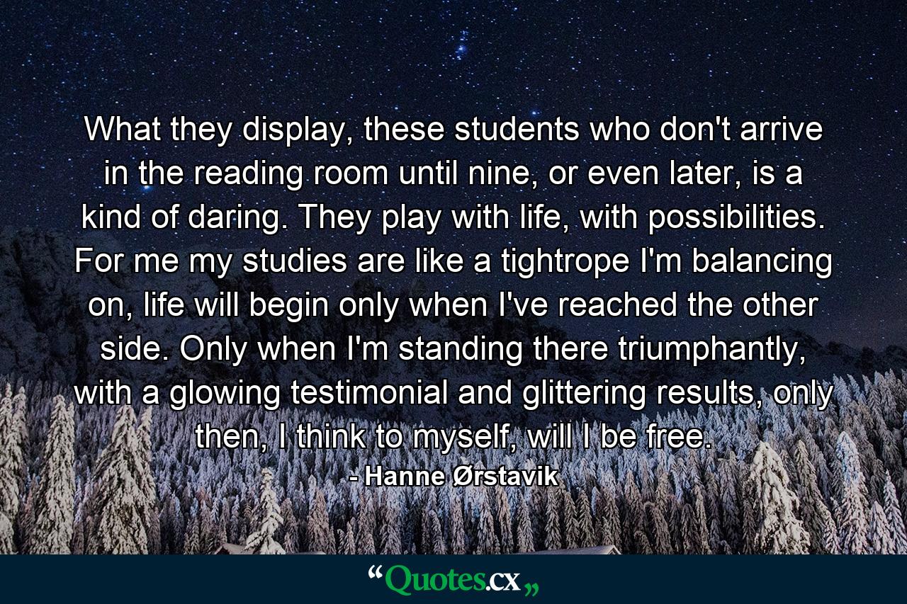 What they display, these students who don't arrive in the reading room until nine, or even later, is a kind of daring. They play with life, with possibilities. For me my studies are like a tightrope I'm balancing on, life will begin only when I've reached the other side. Only when I'm standing there triumphantly, with a glowing testimonial and glittering results, only then, I think to myself, will I be free. - Quote by Hanne Ørstavik