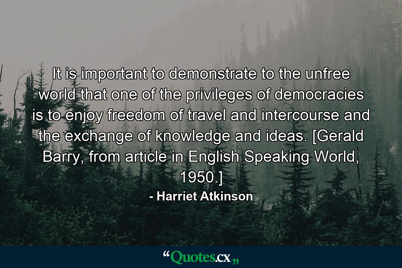 It is important to demonstrate to the unfree world that one of the privileges of democracies is to enjoy freedom of travel and intercourse and the exchange of knowledge and ideas. [Gerald Barry, from article in English Speaking World, 1950.] - Quote by Harriet Atkinson