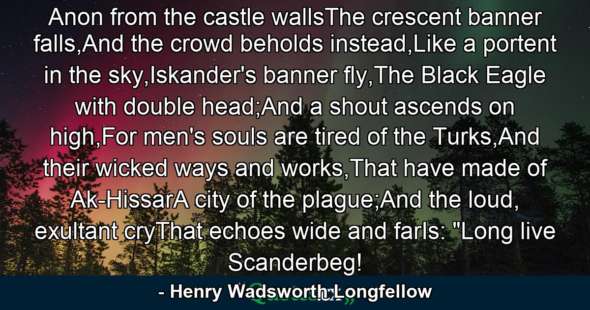 Anon from the castle wallsThe crescent banner falls,And the crowd beholds instead,Like a portent in the sky,Iskander's banner fly,The Black Eagle with double head;And a shout ascends on high,For men's souls are tired of the Turks,And their wicked ways and works,That have made of Ak-HissarA city of the plague;And the loud, exultant cryThat echoes wide and farIs: 