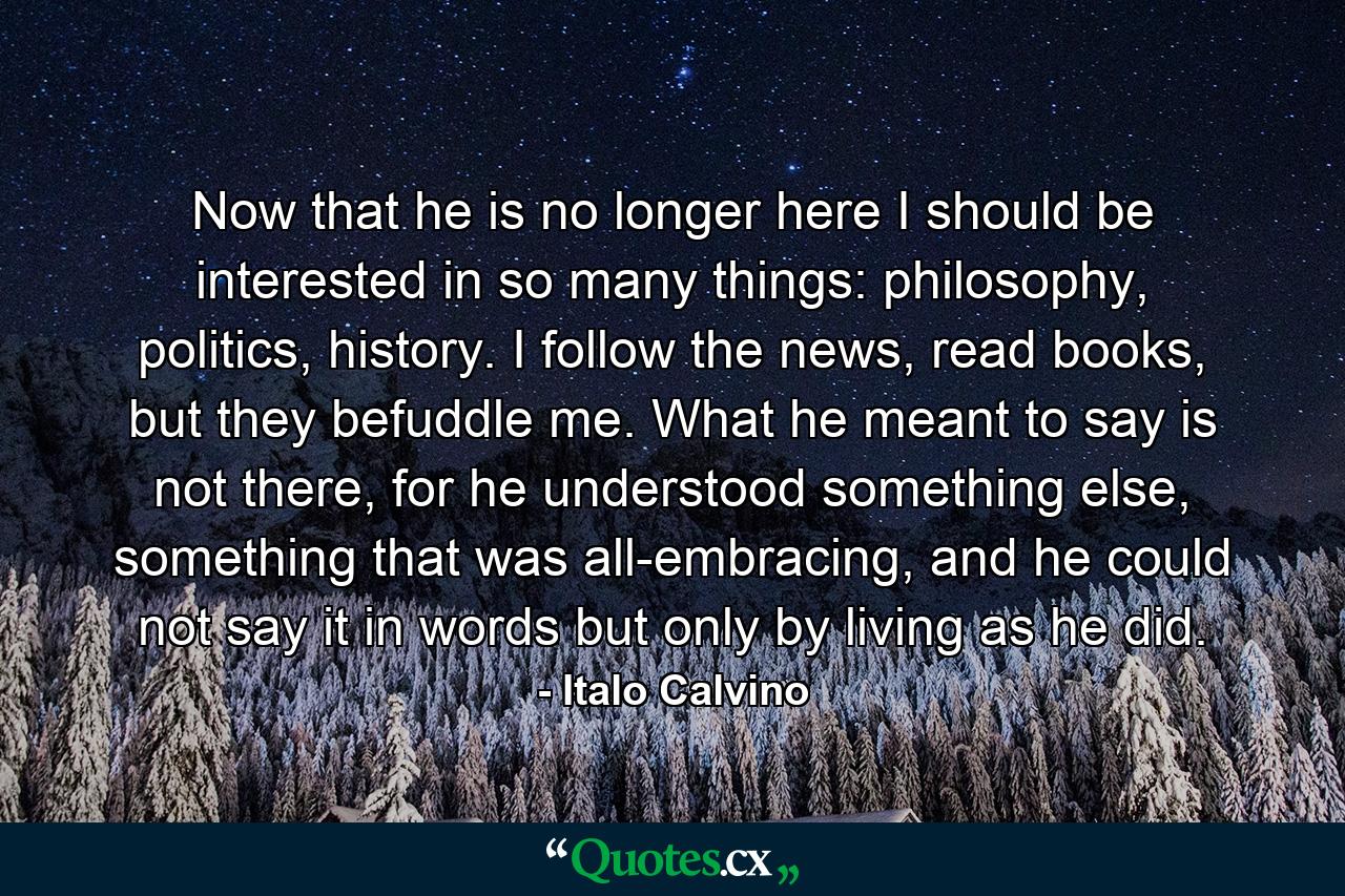 Now that he is no longer here I should be interested in so many things: philosophy, politics, history. I follow the news, read books, but they befuddle me. What he meant to say is not there, for he understood something else, something that was all-embracing, and he could not say it in words but only by living as he did. - Quote by Italo Calvino