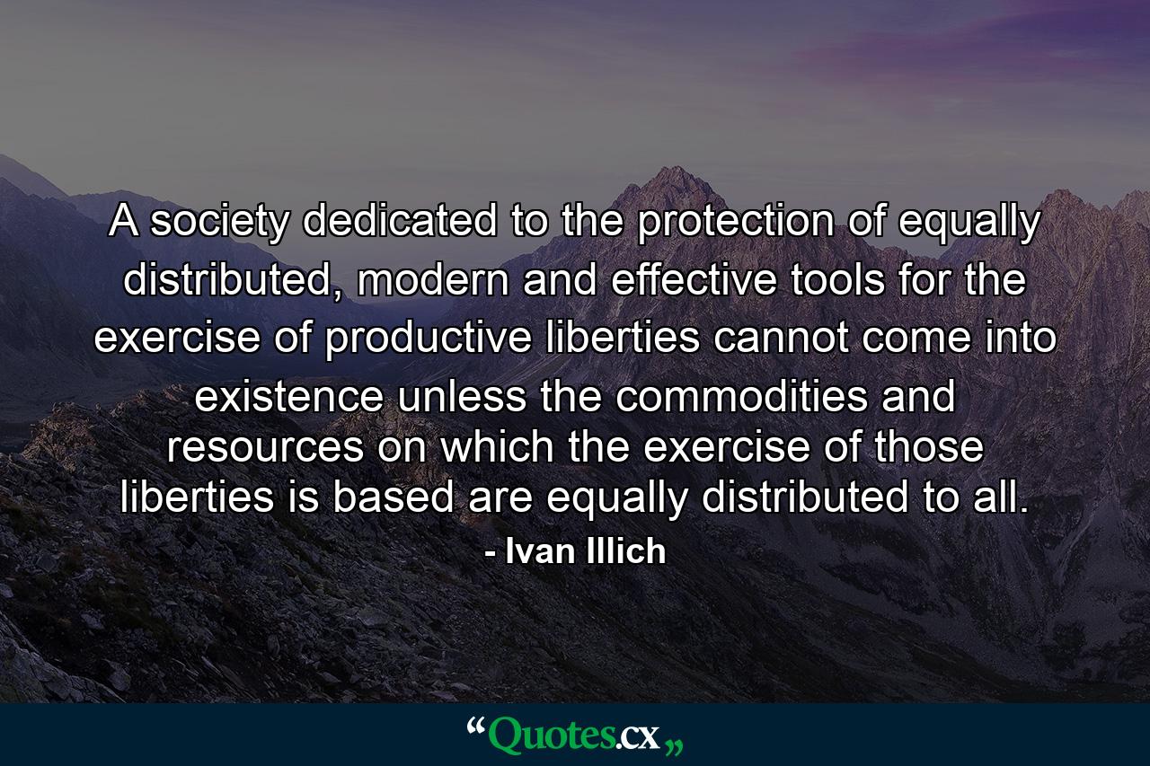 A society dedicated to the protection of equally distributed, modern and effective tools for the exercise of productive liberties cannot come into existence unless the commodities and resources on which the exercise of those liberties is based are equally distributed to all. - Quote by Ivan Illich