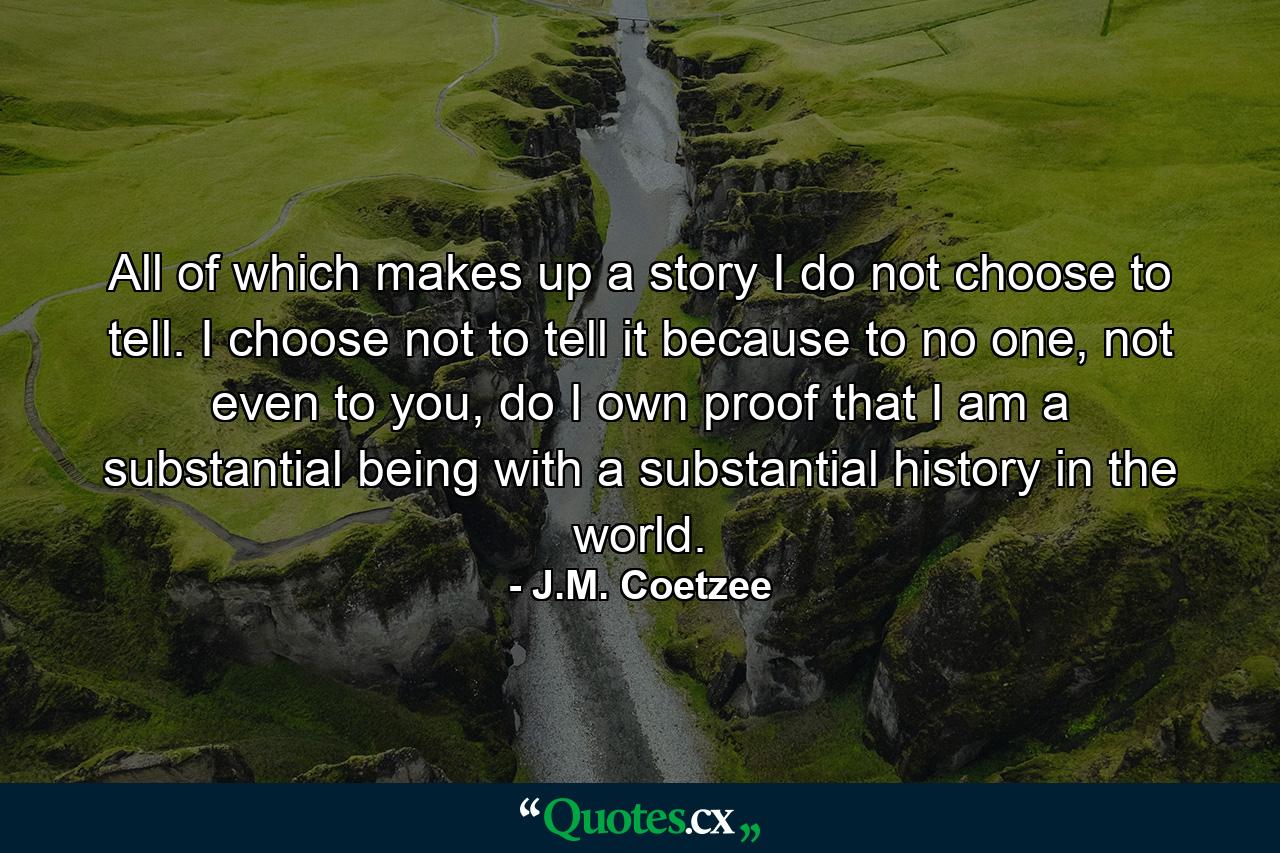 All of which makes up a story I do not choose to tell. I choose not to tell it because to no one, not even to you, do I own proof that I am a substantial being with a substantial history in the world. - Quote by J.M. Coetzee