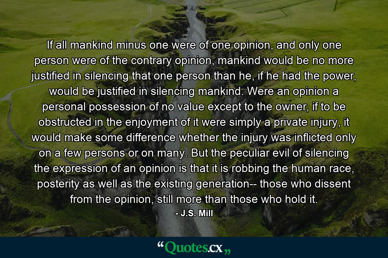 If all mankind minus one were of one opinion, and only one person were of the contrary opinion, mankind would be no more justified in silencing that one person than he, if he had the power, would be justified in silencing mankind. Were an opinion a personal possession of no value except to the owner, if to be obstructed in the enjoyment of it were simply a private injury, it would make some difference whether the injury was inflicted only on a few persons or on many. But the peculiar evil of silencing the expression of an opinion is that it is robbing the human race, posterity as well as the existing generation-- those who dissent from the opinion, still more than those who hold it. - Quote by J.S. Mill