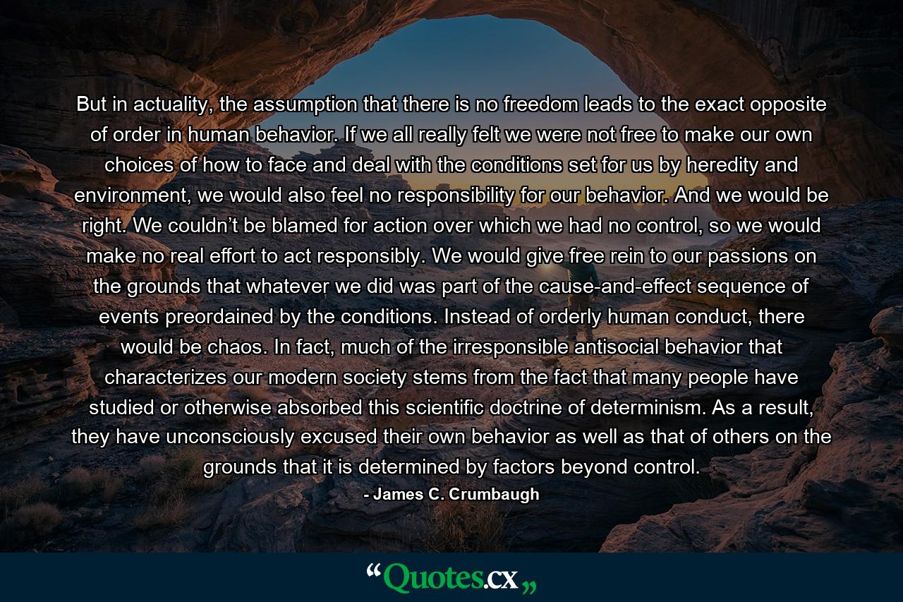 But in actuality, the assumption that there is no freedom leads to the exact opposite of order in human behavior. If we all really felt we were not free to make our own choices of how to face and deal with the conditions set for us by heredity and environment, we would also feel no responsibility for our behavior. And we would be right. We couldn’t be blamed for action over which we had no control, so we would make no real effort to act responsibly. We would give free rein to our passions on the grounds that whatever we did was part of the cause-and-effect sequence of events preordained by the conditions. Instead of orderly human conduct, there would be chaos. In fact, much of the irresponsible antisocial behavior that characterizes our modern society stems from the fact that many people have studied or otherwise absorbed this scientific doctrine of determinism. As a result, they have unconsciously excused their own behavior as well as that of others on the grounds that it is determined by factors beyond control. - Quote by James C. Crumbaugh