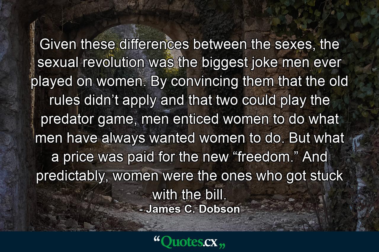 Given these differences between the sexes, the sexual revolution was the biggest joke men ever played on women. By convincing them that the old rules didn’t apply and that two could play the predator game, men enticed women to do what men have always wanted women to do. But what a price was paid for the new “freedom.” And predictably, women were the ones who got stuck with the bill. - Quote by James C. Dobson