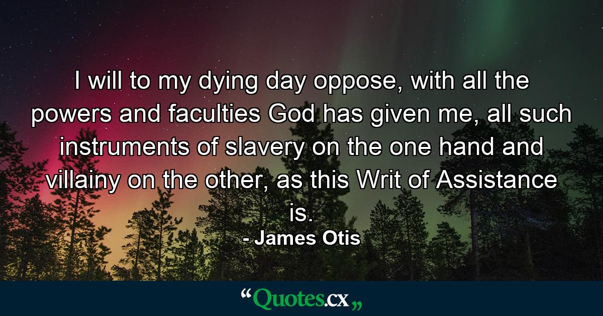 I will to my dying day oppose, with all the powers and faculties God has given me, all such instruments of slavery on the one hand and villainy on the other, as this Writ of Assistance is. - Quote by James Otis