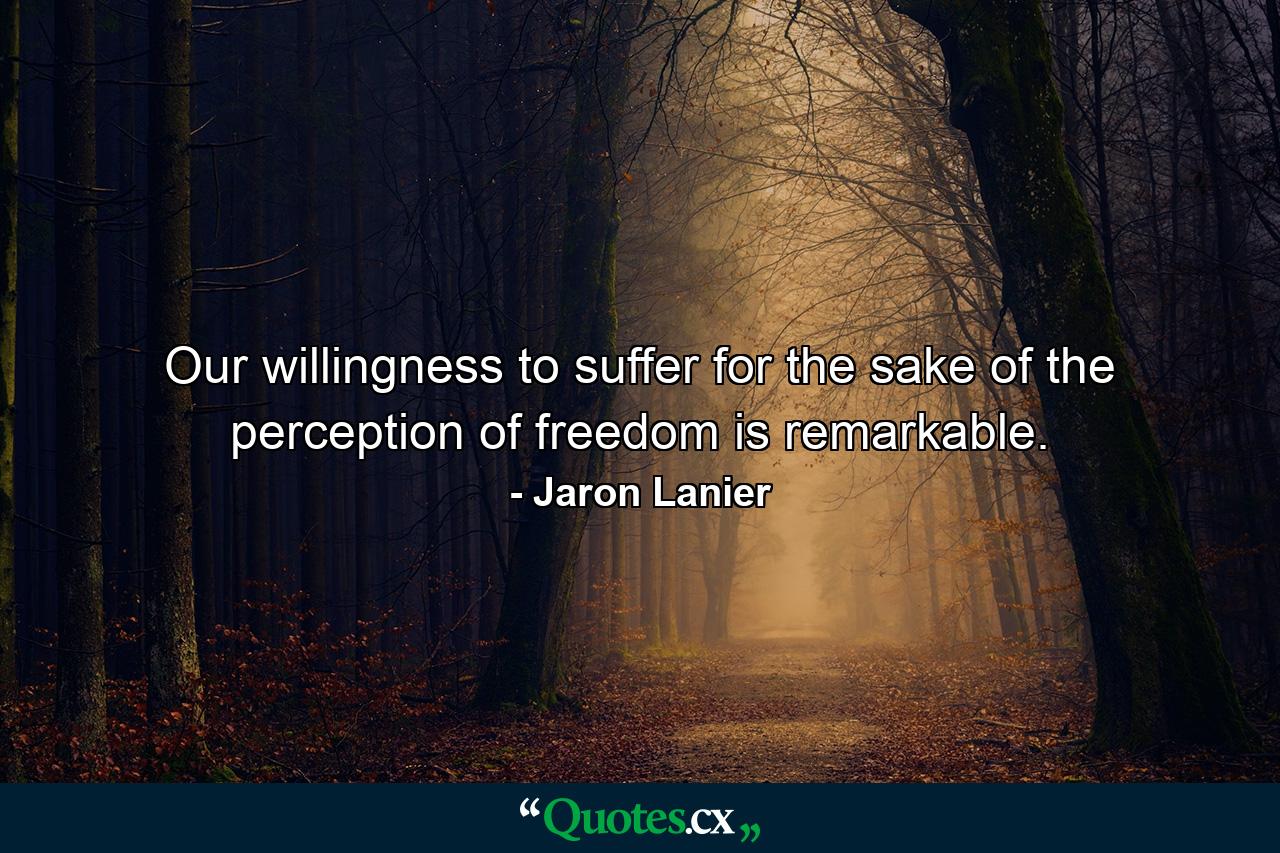 Our willingness to suffer for the sake of the perception of freedom is remarkable. - Quote by Jaron Lanier