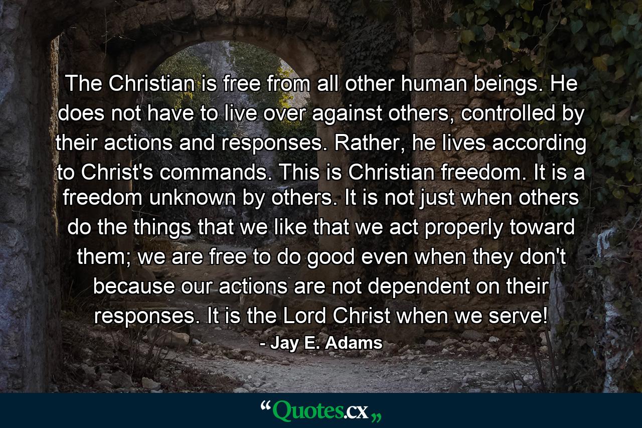 The Christian is free from all other human beings. He does not have to live over against others, controlled by their actions and responses. Rather, he lives according to Christ's commands. This is Christian freedom. It is a freedom unknown by others. It is not just when others do the things that we like that we act properly toward them; we are free to do good even when they don't because our actions are not dependent on their responses. It is the Lord Christ when we serve! - Quote by Jay E. Adams