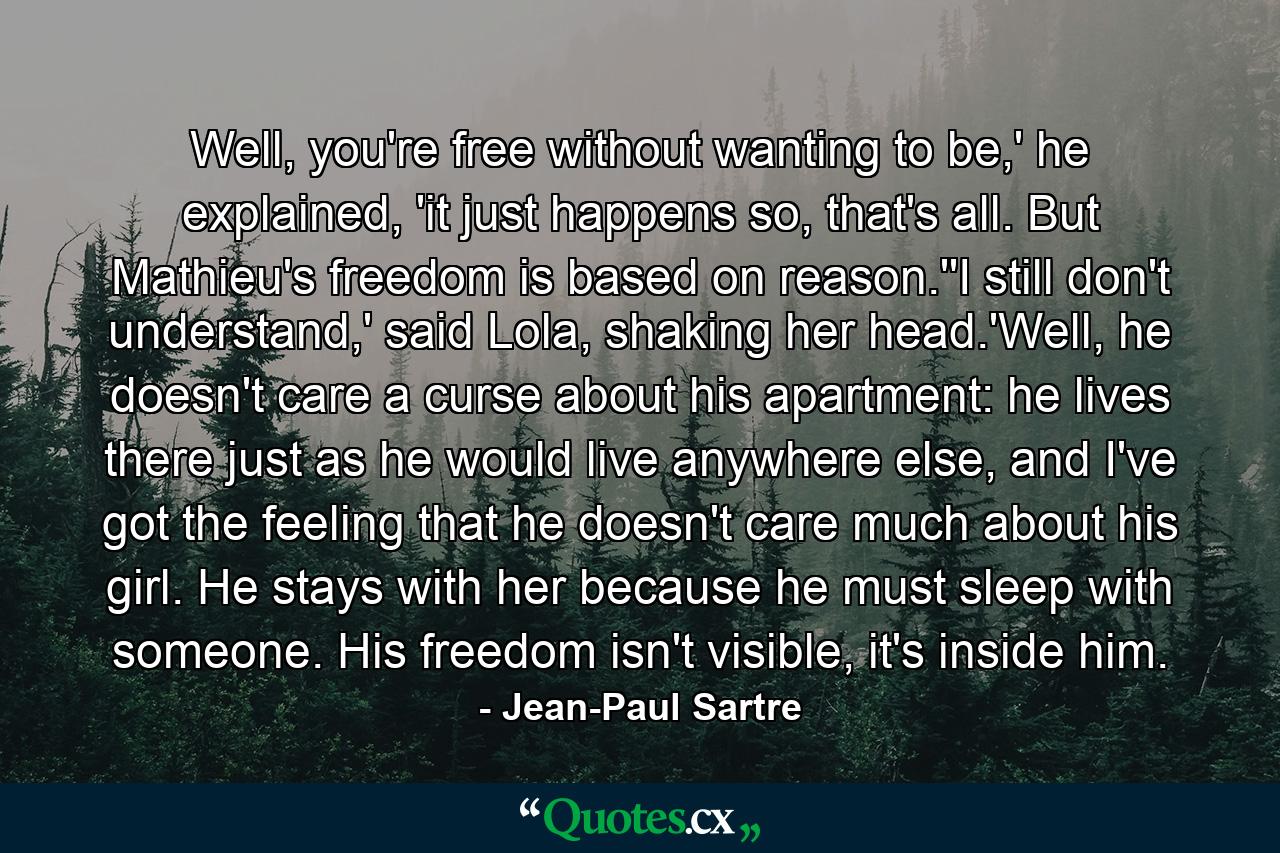 Well, you're free without wanting to be,' he explained, 'it just happens so, that's all. But Mathieu's freedom is based on reason.''I still don't understand,' said Lola, shaking her head.'Well, he doesn't care a curse about his apartment: he lives there just as he would live anywhere else, and I've got the feeling that he doesn't care much about his girl. He stays with her because he must sleep with someone. His freedom isn't visible, it's inside him. - Quote by Jean-Paul Sartre