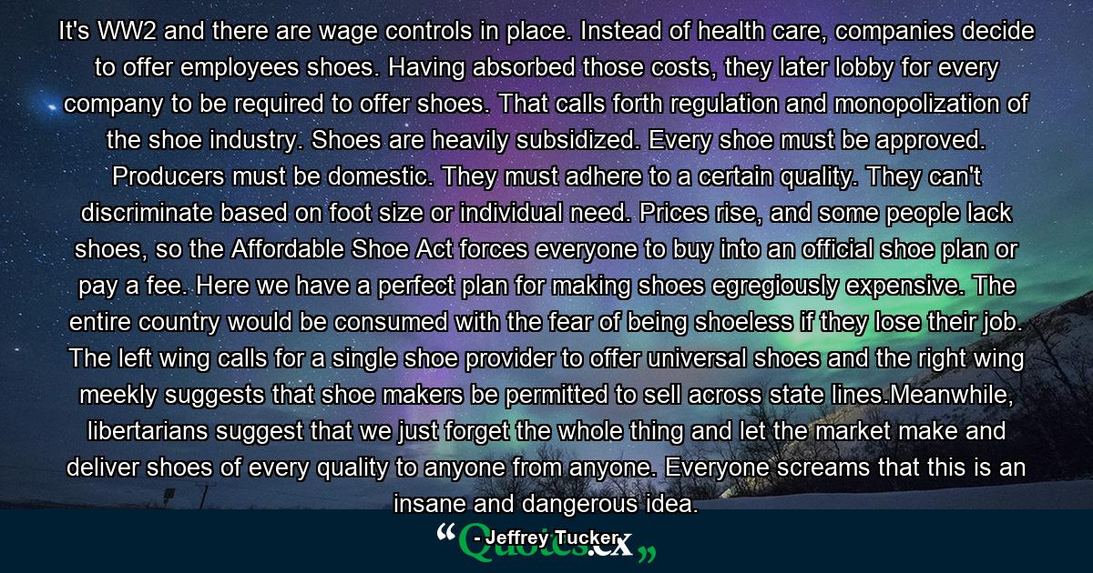 It's WW2 and there are wage controls in place. Instead of health care, companies decide to offer employees shoes. Having absorbed those costs, they later lobby for every company to be required to offer shoes. That calls forth regulation and monopolization of the shoe industry. Shoes are heavily subsidized. Every shoe must be approved. Producers must be domestic. They must adhere to a certain quality. They can't discriminate based on foot size or individual need. Prices rise, and some people lack shoes, so the Affordable Shoe Act forces everyone to buy into an official shoe plan or pay a fee. Here we have a perfect plan for making shoes egregiously expensive. The entire country would be consumed with the fear of being shoeless if they lose their job. The left wing calls for a single shoe provider to offer universal shoes and the right wing meekly suggests that shoe makers be permitted to sell across state lines.Meanwhile, libertarians suggest that we just forget the whole thing and let the market make and deliver shoes of every quality to anyone from anyone. Everyone screams that this is an insane and dangerous idea. - Quote by Jeffrey Tucker