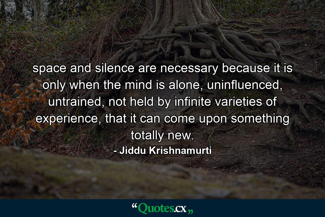 space and silence are necessary because it is only when the mind is alone, uninfluenced, untrained, not held by infinite varieties of experience, that it can come upon something totally new. - Quote by Jiddu Krishnamurti