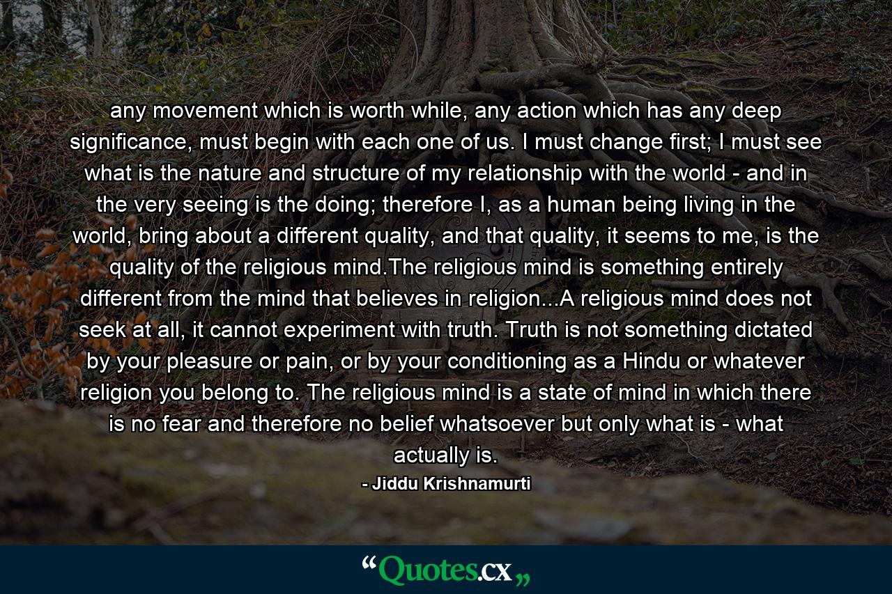 any movement which is worth while, any action which has any deep significance, must begin with each one of us. I must change first; I must see what is the nature and structure of my relationship with the world - and in the very seeing is the doing; therefore I, as a human being living in the world, bring about a different quality, and that quality, it seems to me, is the quality of the religious mind.The religious mind is something entirely different from the mind that believes in religion...A religious mind does not seek at all, it cannot experiment with truth. Truth is not something dictated by your pleasure or pain, or by your conditioning as a Hindu or whatever religion you belong to. The religious mind is a state of mind in which there is no fear and therefore no belief whatsoever but only what is - what actually is. - Quote by Jiddu Krishnamurti