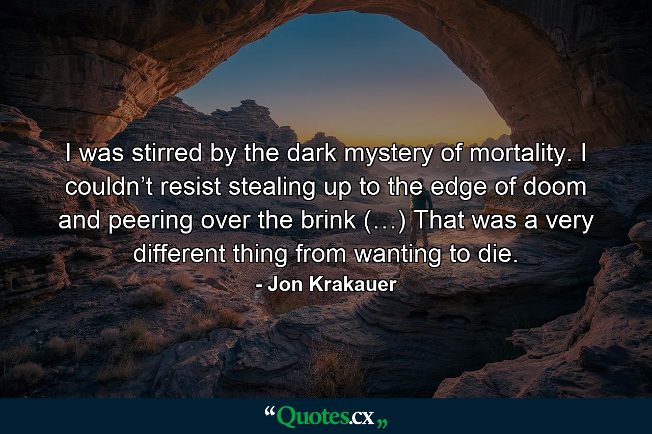 I was stirred by the dark mystery of mortality. I couldn’t resist stealing up to the edge of doom and peering over the brink (…) That was a very different thing from wanting to die. - Quote by Jon Krakauer