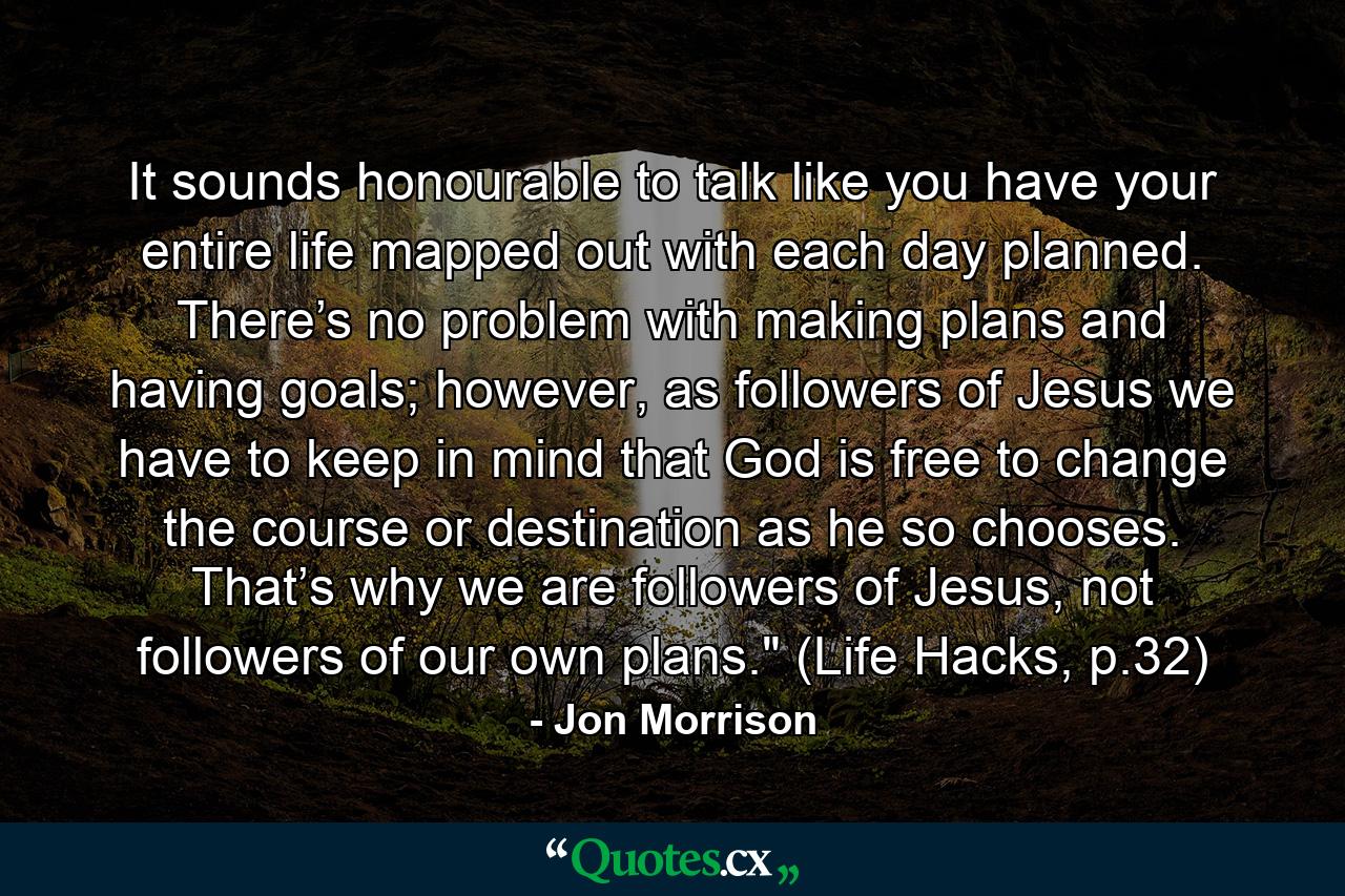 It sounds honourable to talk like you have your entire life mapped out with each day planned. There’s no problem with making plans and having goals; however, as followers of Jesus we have to keep in mind that God is free to change the course or destination as he so chooses. That’s why we are followers of Jesus, not followers of our own plans.