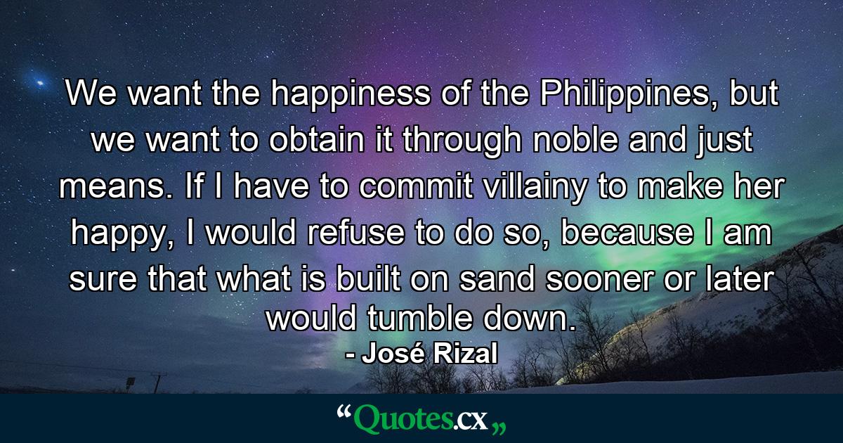 We want the happiness of the Philippines, but we want to obtain it through noble and just means. If I have to commit villainy to make her happy, I would refuse to do so, because I am sure that what is built on sand sooner or later would tumble down. - Quote by José Rizal