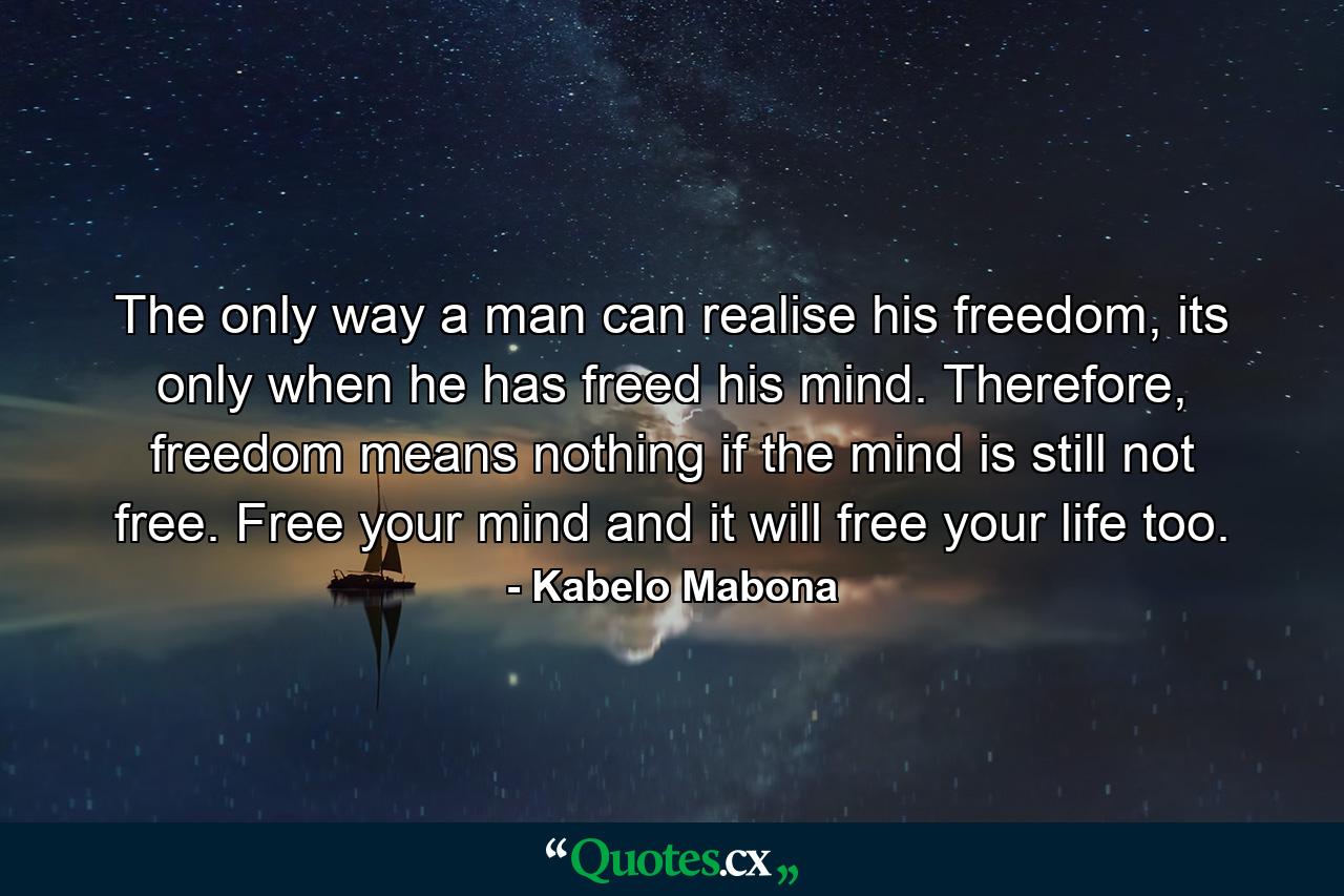 The only way a man can realise his freedom, its only when he has freed his mind. Therefore, freedom means nothing if the mind is still not free. Free your mind and it will free your life too. - Quote by Kabelo Mabona