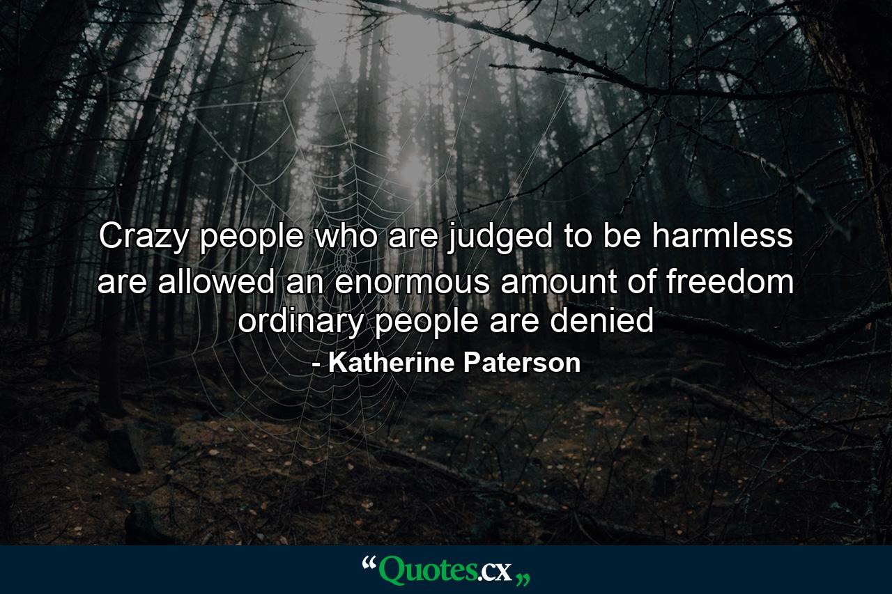 Crazy people who are judged to be harmless are allowed an enormous amount of freedom ordinary people are denied - Quote by Katherine Paterson