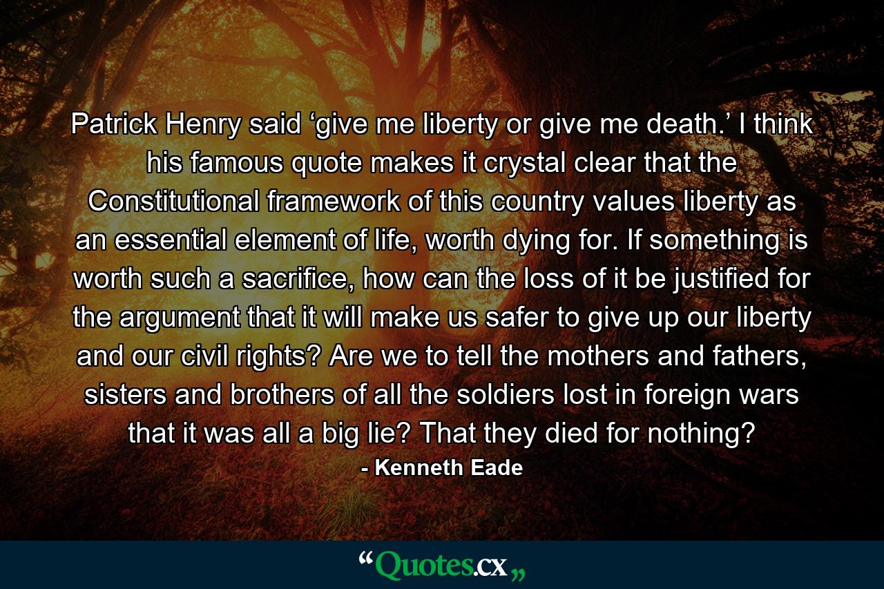 Patrick Henry said ‘give me liberty or give me death.’ I think his famous quote makes it crystal clear that the Constitutional framework of this country values liberty as an essential element of life, worth dying for. If something is worth such a sacrifice, how can the loss of it be justified for the argument that it will make us safer to give up our liberty and our civil rights? Are we to tell the mothers and fathers, sisters and brothers of all the soldiers lost in foreign wars that it was all a big lie? That they died for nothing? - Quote by Kenneth Eade