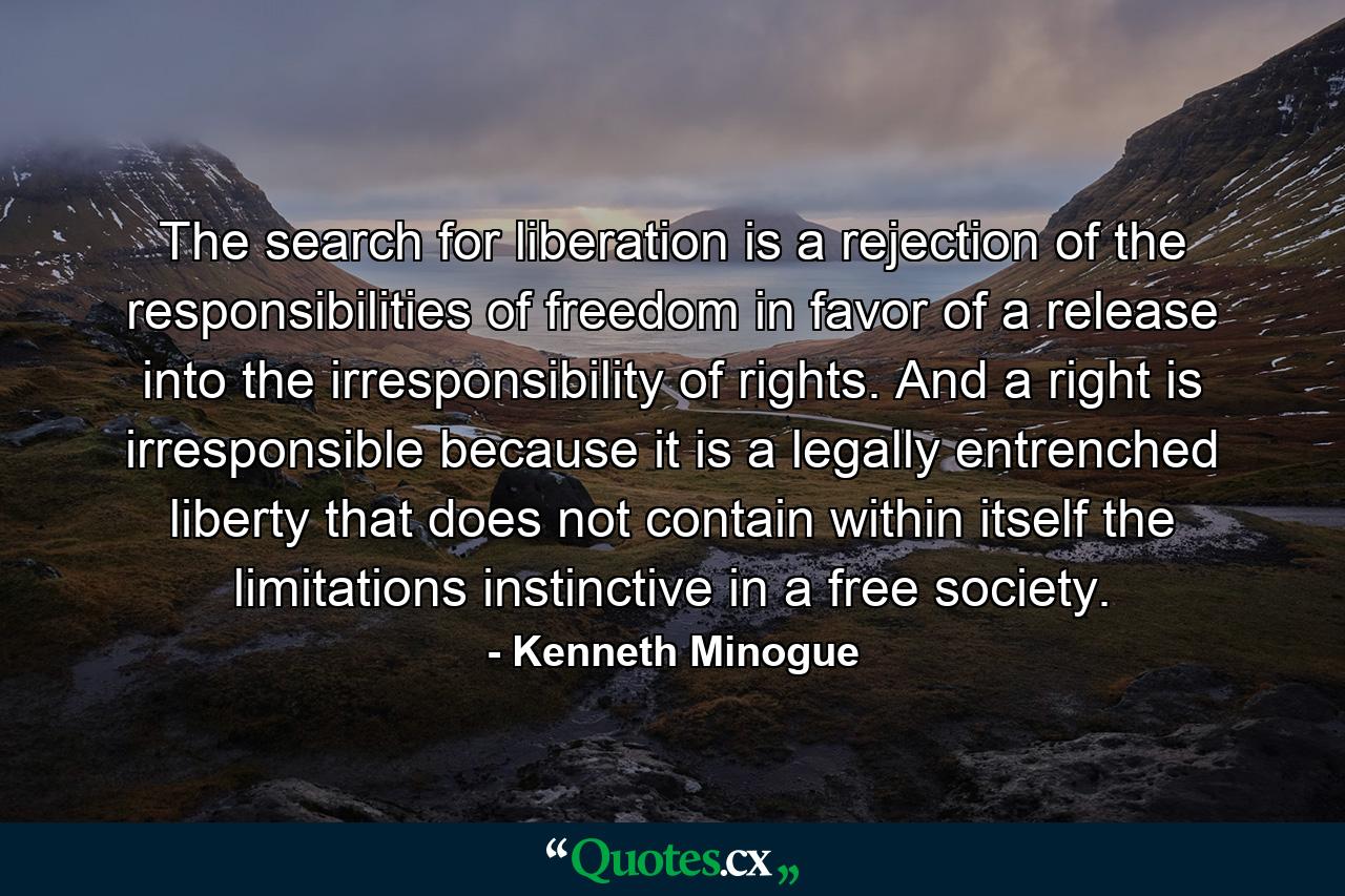 The search for liberation is a rejection of the responsibilities of freedom in favor of a release into the irresponsibility of rights. And a right is irresponsible because it is a legally entrenched liberty that does not contain within itself the limitations instinctive in a free society. - Quote by Kenneth Minogue