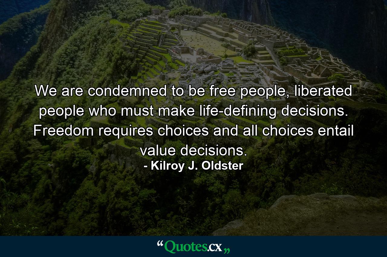 We are condemned to be free people, liberated people who must make life-defining decisions. Freedom requires choices and all choices entail value decisions. - Quote by Kilroy J. Oldster