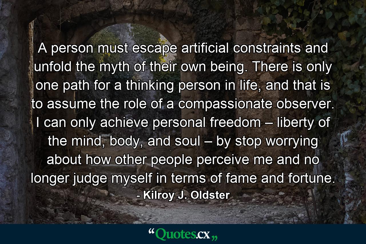 A person must escape artificial constraints and unfold the myth of their own being. There is only one path for a thinking person in life, and that is to assume the role of a compassionate observer. I can only achieve personal freedom – liberty of the mind, body, and soul – by stop worrying about how other people perceive me and no longer judge myself in terms of fame and fortune. - Quote by Kilroy J. Oldster