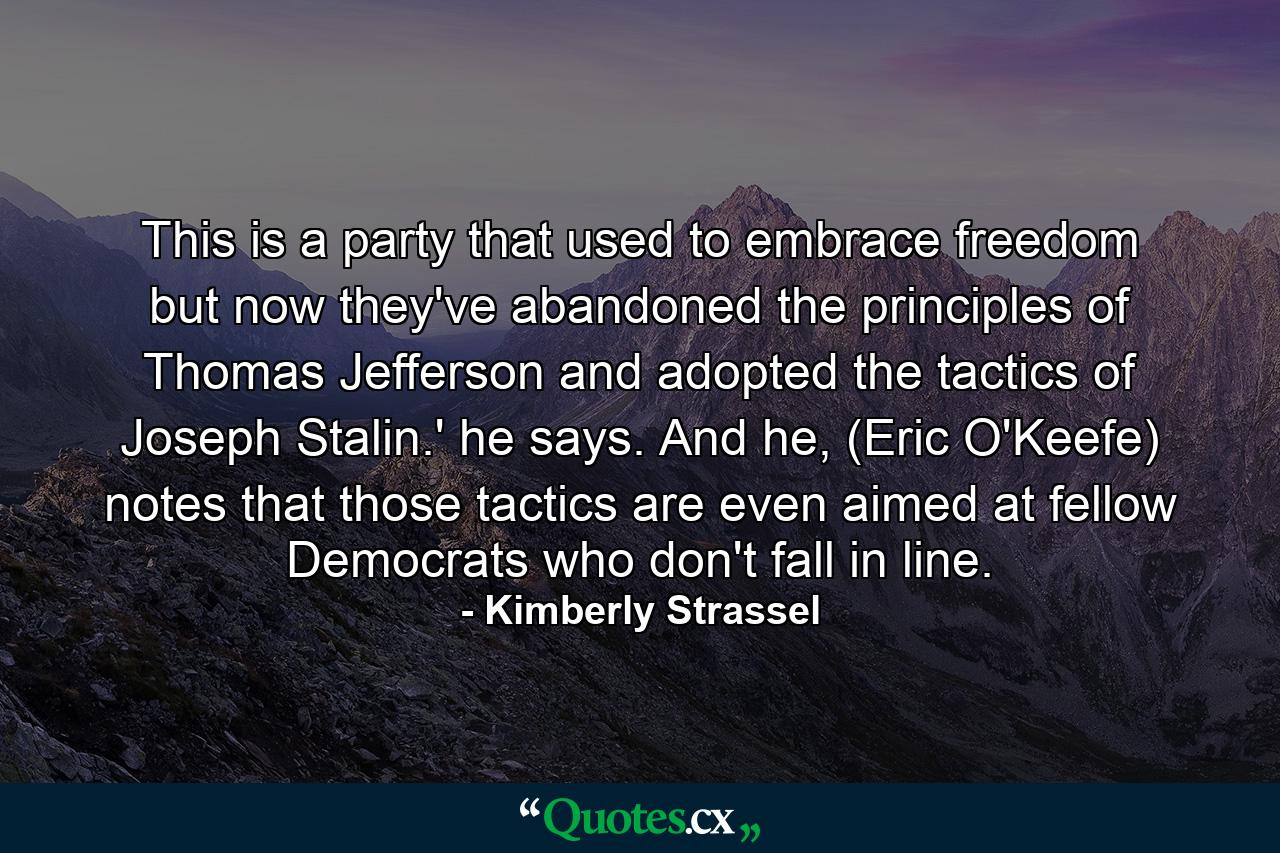 This is a party that used to embrace freedom but now they've abandoned the principles of Thomas Jefferson and adopted the tactics of Joseph Stalin.' he says. And he, (Eric O'Keefe) notes that those tactics are even aimed at fellow Democrats who don't fall in line. - Quote by Kimberly Strassel