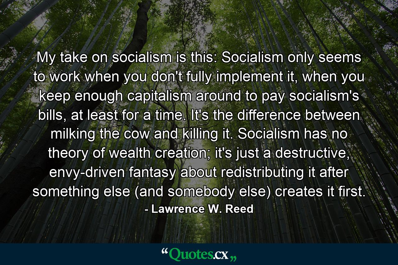 My take on socialism is this: Socialism only seems to work when you don't fully implement it, when you keep enough capitalism around to pay socialism's bills, at least for a time. It's the difference between milking the cow and killing it. Socialism has no theory of wealth creation; it's just a destructive, envy-driven fantasy about redistributing it after something else (and somebody else) creates it first. - Quote by Lawrence W. Reed