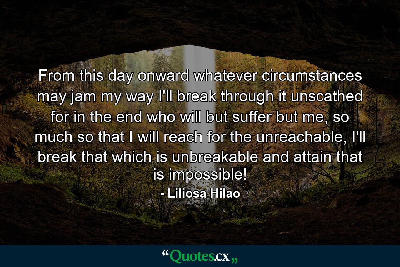 From this day onward whatever circumstances may jam my way I'll break through it unscathed for in the end who will but suffer but me, so much so that I will reach for the unreachable, I'll break that which is unbreakable and attain that is impossible! - Quote by Liliosa Hilao