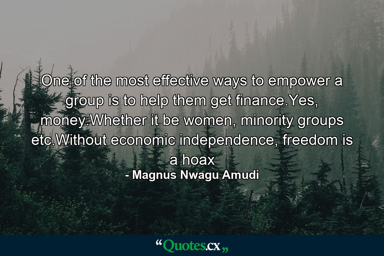 One of the most effective ways to empower a group is to help them get finance.Yes, money.Whether it be women, minority groups etc.Without economic independence, freedom is a hoax - Quote by Magnus Nwagu Amudi