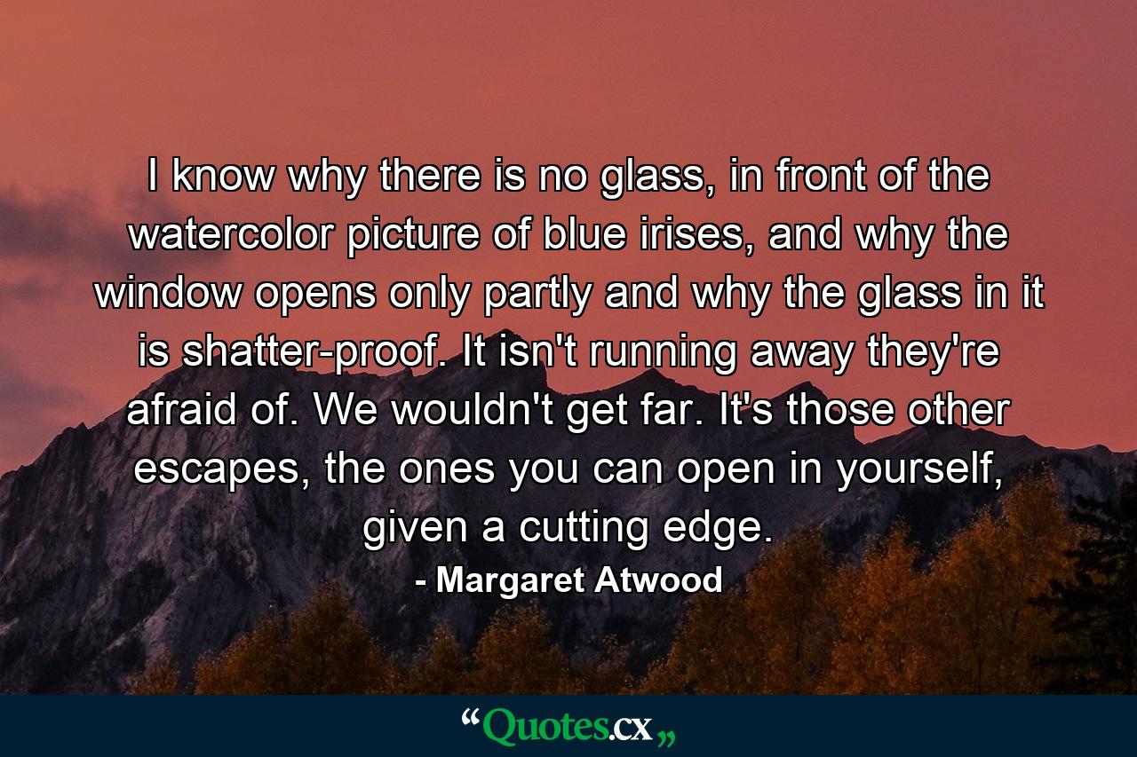 I know why there is no glass, in front of the watercolor picture of blue irises, and why the window opens only partly and why the glass in it is shatter-proof. It isn't running away they're afraid of. We wouldn't get far. It's those other escapes, the ones you can open in yourself, given a cutting edge. - Quote by Margaret Atwood