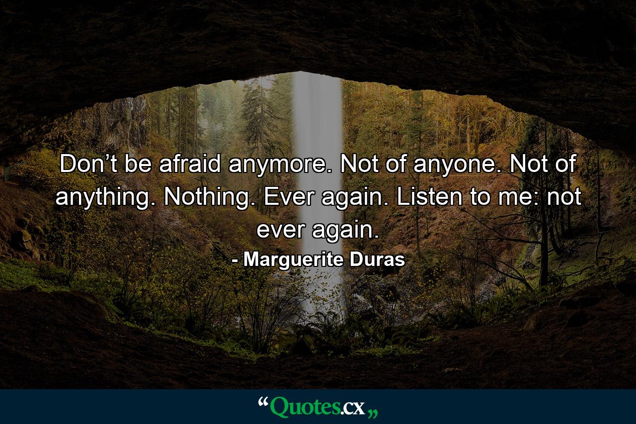 Don’t be afraid anymore. Not of anyone. Not of anything. Nothing. Ever again. Listen to me: not ever again. - Quote by Marguerite Duras