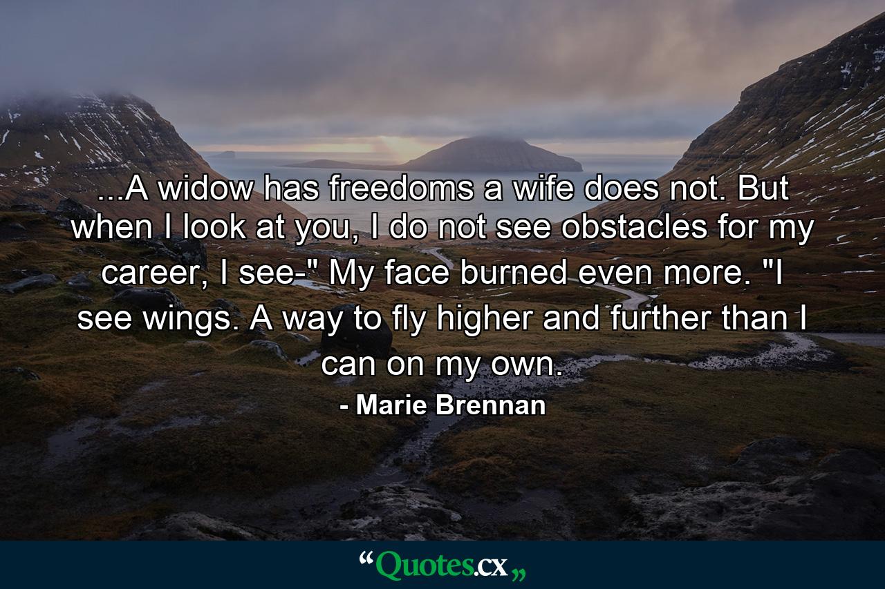 ...A widow has freedoms a wife does not. But when I look at you, I do not see obstacles for my career, I see-