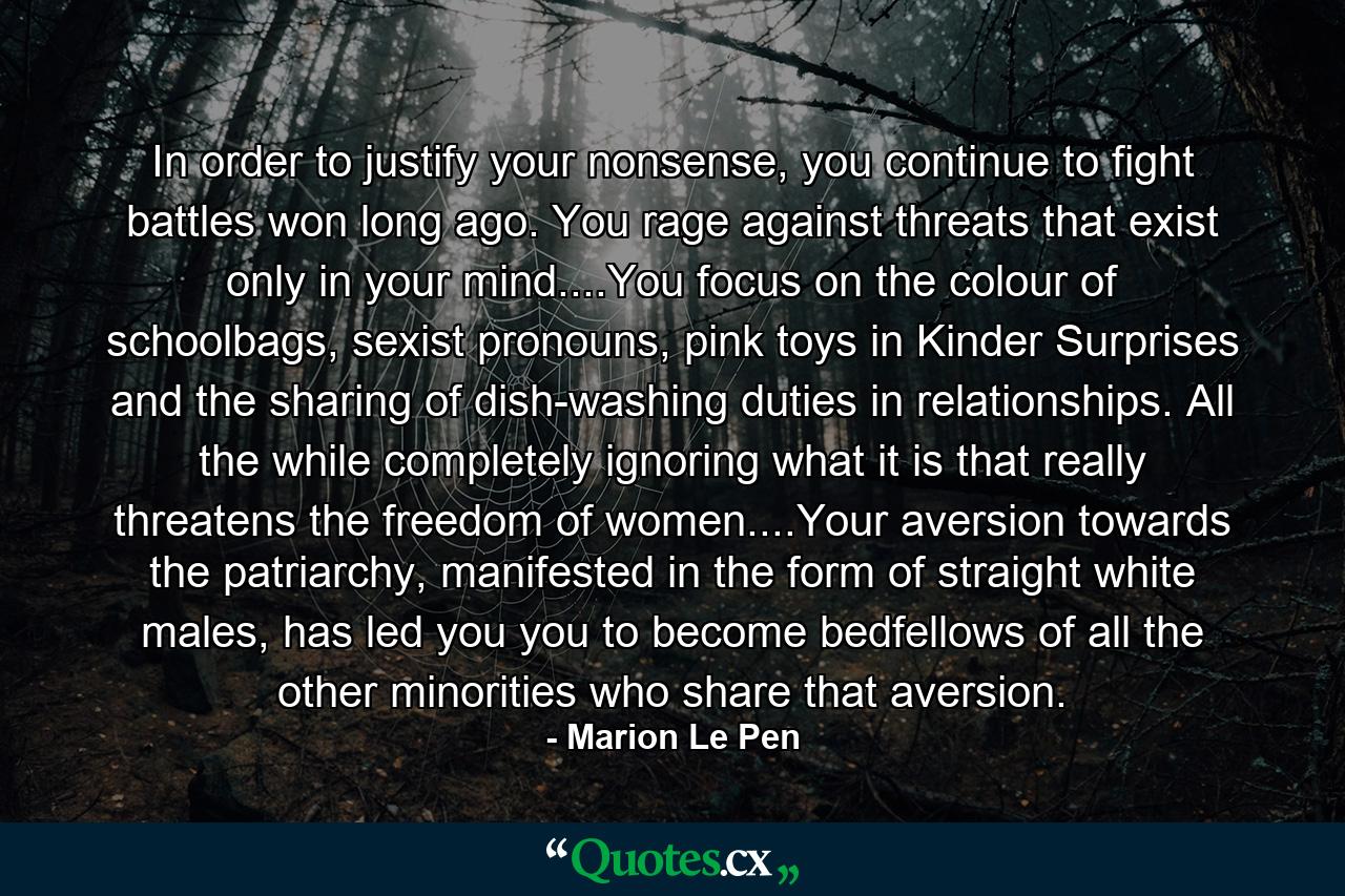 In order to justify your nonsense, you continue to fight battles won long ago. You rage against threats that exist only in your mind....You focus on the colour of schoolbags, sexist pronouns, pink toys in Kinder Surprises and the sharing of dish-washing duties in relationships. All the while completely ignoring what it is that really threatens the freedom of women....Your aversion towards the patriarchy, manifested in the form of straight white males, has led you you to become bedfellows of all the other minorities who share that aversion. - Quote by Marion Le Pen