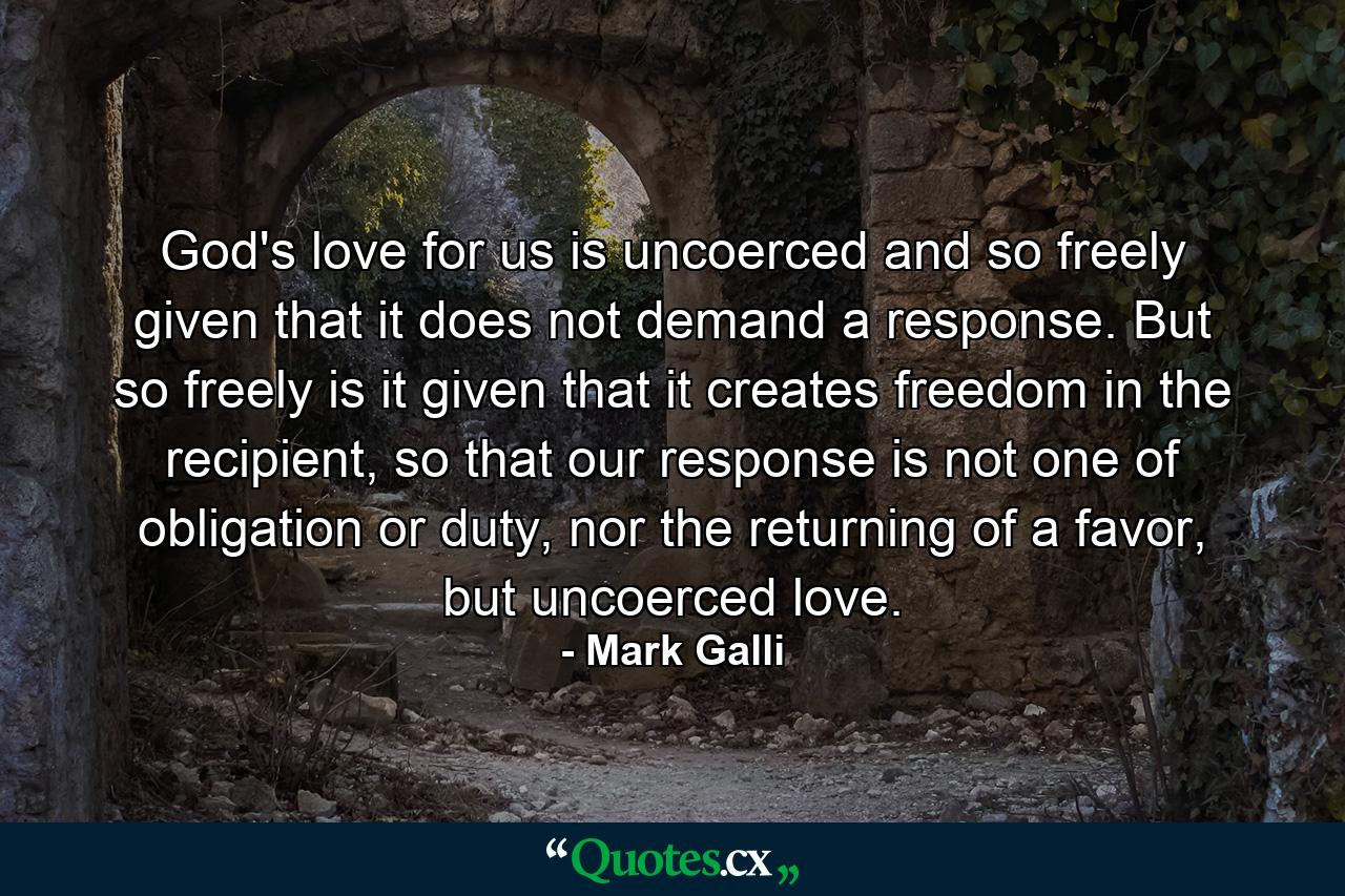 God's love for us is uncoerced and so freely given that it does not demand a response. But so freely is it given that it creates freedom in the recipient, so that our response is not one of obligation or duty, nor the returning of a favor, but uncoerced love. - Quote by Mark Galli