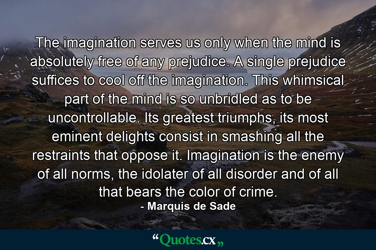 The imagination serves us only when the mind is absolutely free of any prejudice. A single prejudice suffices to cool off the imagination. This whimsical part of the mind is so unbridled as to be uncontrollable. Its greatest triumphs, its most eminent delights consist in smashing all the restraints that oppose it. Imagination is the enemy of all norms, the idolater of all disorder and of all that bears the color of crime. - Quote by Marquis de Sade