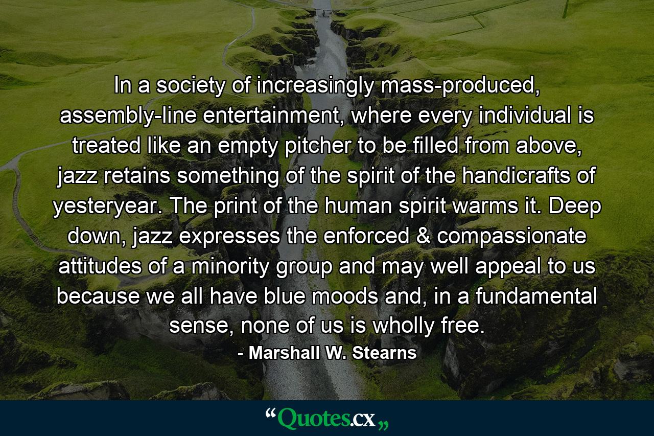 In a society of increasingly mass-produced, assembly-line entertainment, where every individual is treated like an empty pitcher to be filled from above, jazz retains something of the spirit of the handicrafts of yesteryear. The print of the human spirit warms it. Deep down, jazz expresses the enforced & compassionate attitudes of a minority group and may well appeal to us because we all have blue moods and, in a fundamental sense, none of us is wholly free. - Quote by Marshall W. Stearns